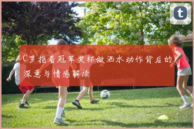 C罗指着冠军奖杯做洒水动作背后的深意与情感解读