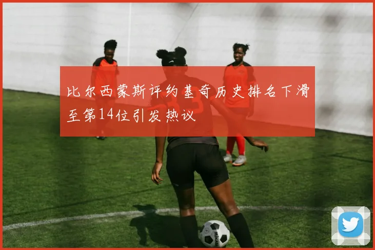 比尔西蒙斯评约基奇历史排名下滑至第14位引发热议
