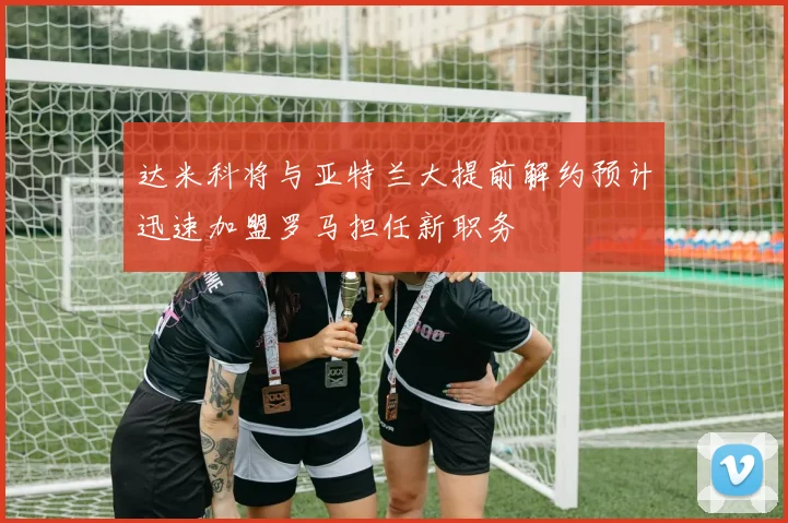 达米科将与亚特兰大提前解约预计迅速加盟罗马担任新职务