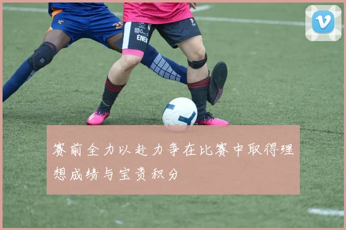 赛前全力以赴力争在比赛中取得理想成绩与宝贵积分