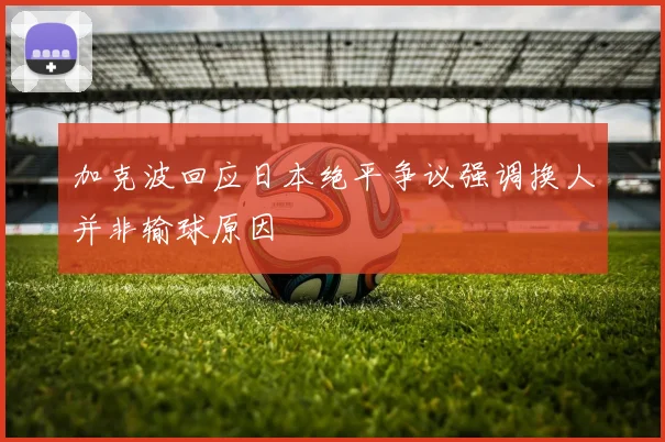 加克波回应日本绝平争议强调换人并非输球原因