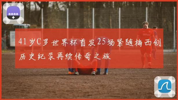 41岁C罗世界杯首发25场紧随梅西创历史纪录再续传奇之旅