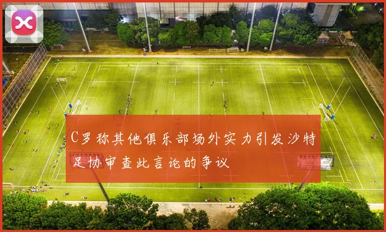 C罗称其他俱乐部场外实力引发沙特足协审查此言论的争议
