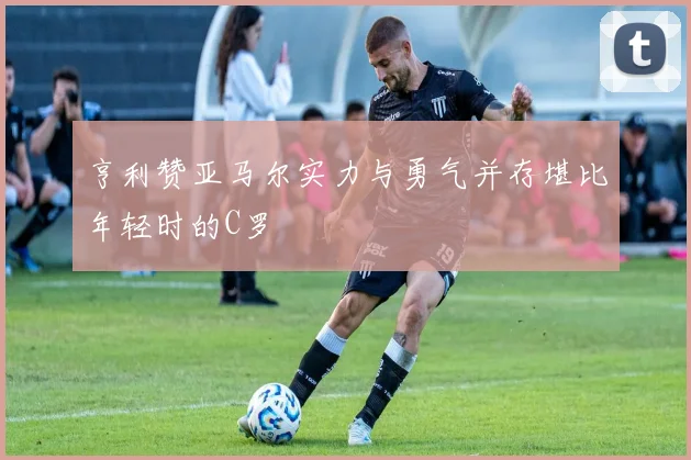 亨利赞亚马尔实力与勇气并存堪比年轻时的C罗