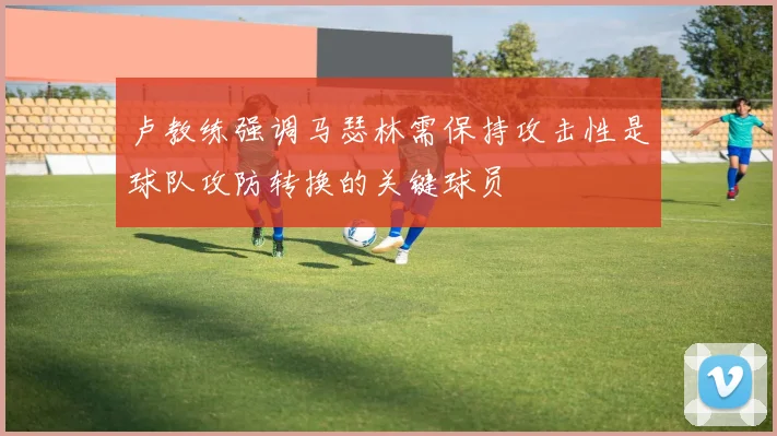 卢教练强调马瑟林需保持攻击性是球队攻防转换的关键球员