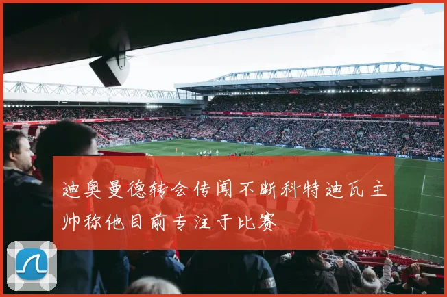 迪奥曼德转会传闻不断科特迪瓦主帅称他目前专注于比赛