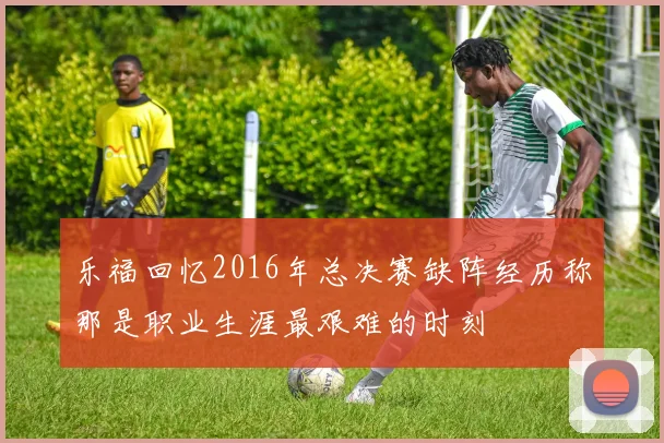 乐福回忆2016年总决赛缺阵经历称那是职业生涯最艰难的时刻