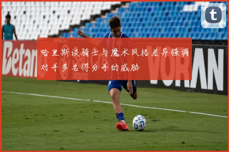 哈里斯谈骑士与魔术风格差异强调对手多名得分手的威胁