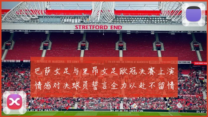 巴萨女足与里昂女足欧冠决赛上演情感对决球员誓言全力以赴不留情面