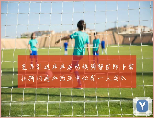 皇马引进库库后防线调整在即卡雷拉斯门迪加西亚中必有一人离队