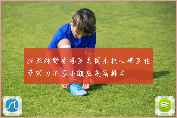 托尼称赞劳塔罗是国米核心佛罗伦萨实力不容小觑应更高排名