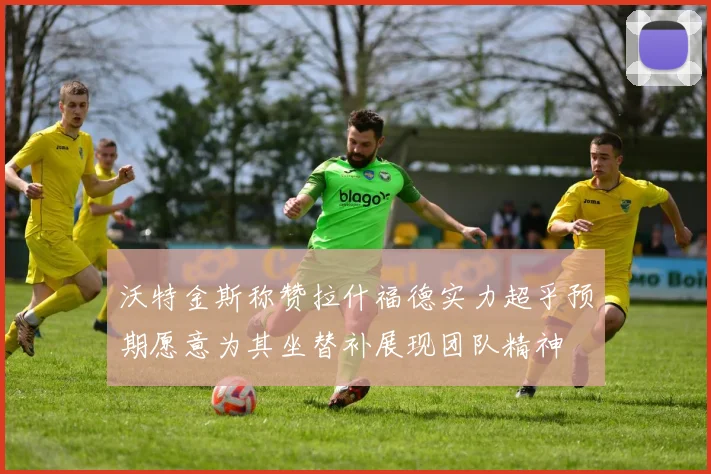 沃特金斯称赞拉什福德实力超乎预期愿意为其坐替补展现团队精神
