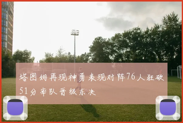 塔图姆再现神勇表现对阵76人狂砍51分率队晋级东决