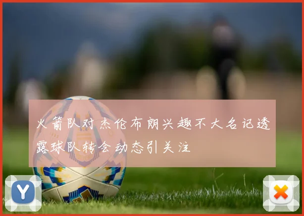 火箭队对杰伦布朗兴趣不大名记透露球队转会动态引关注