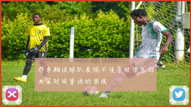 邓卓翔谈球队表现不佳导致俱乐部决策时间紧迫的困境