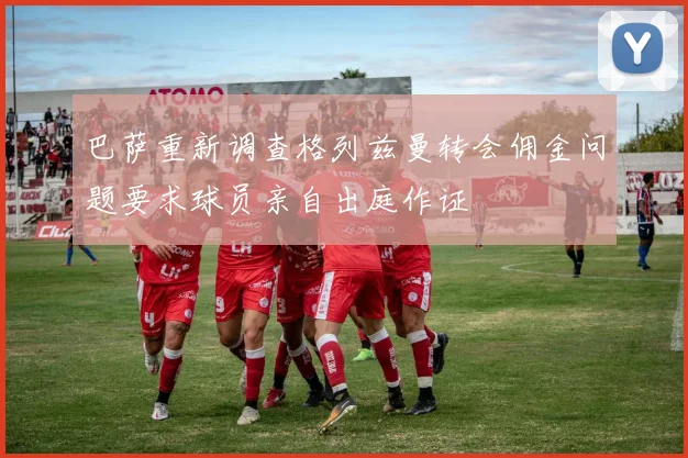 巴萨重新调查格列兹曼转会佣金问题要求球员亲自出庭作证
