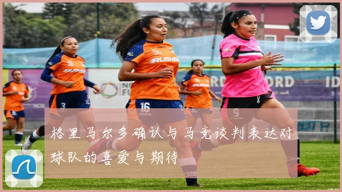 格里马尔多确认与马竞谈判表达对球队的喜爱与期待