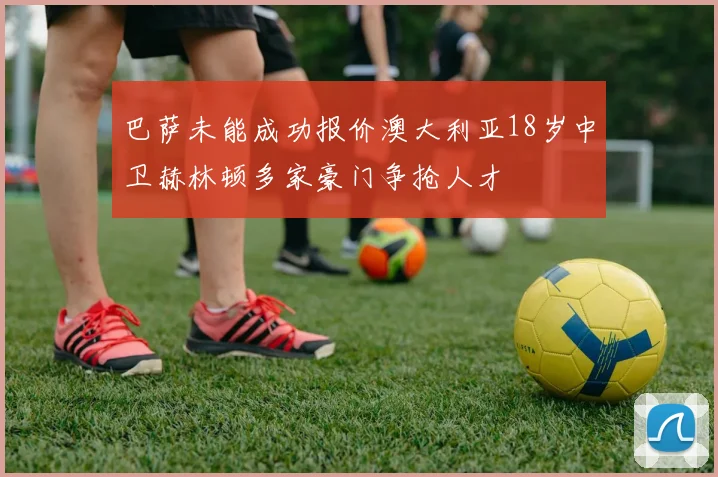 巴萨未能成功报价澳大利亚18岁中卫赫林顿多家豪门争抢人才