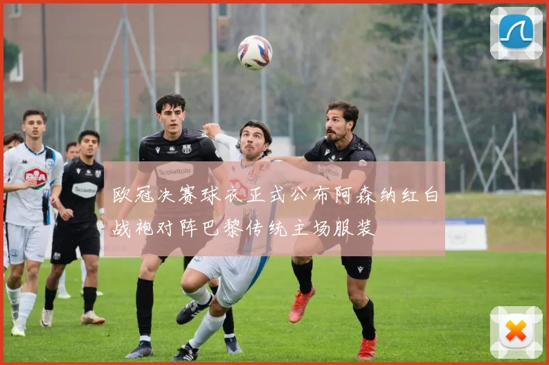 欧冠决赛球衣正式公布阿森纳红白战袍对阵巴黎传统主场服装