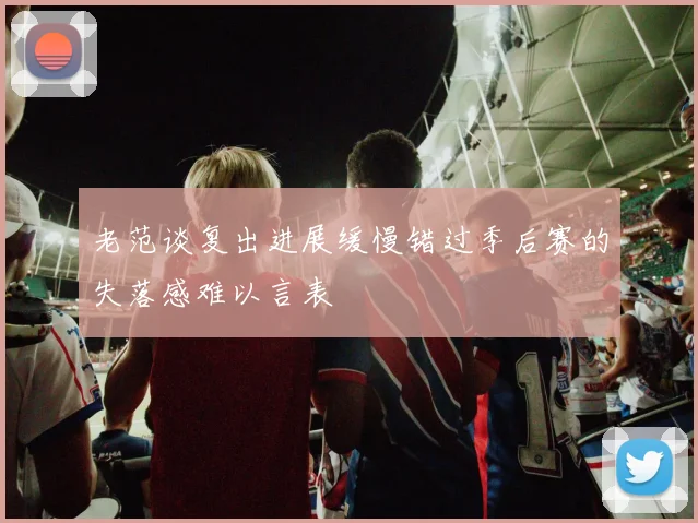 老范谈复出进展缓慢错过季后赛的失落感难以言表
