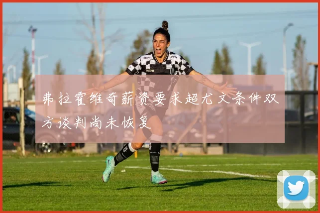 弗拉霍维奇薪资要求超尤文条件双方谈判尚未恢复