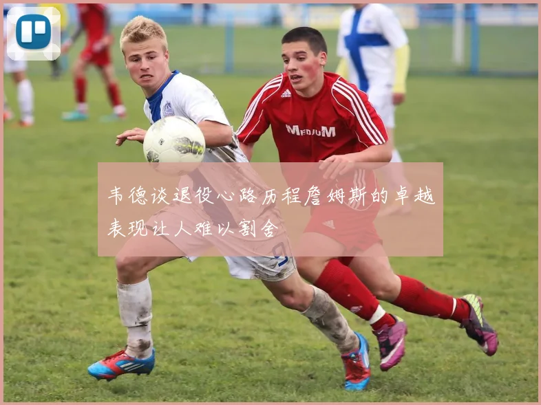 韦德谈退役心路历程詹姆斯的卓越表现让人难以割舍